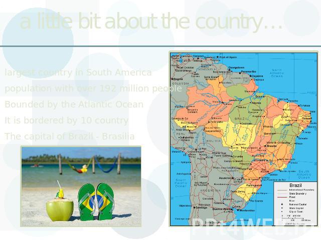 a little bit about the country… largest country in South Americapopulation with over 192 million peopleBounded by the Atlantic OceanIt is bordered by 10 countryThe capital of Brazil - Brasilia
