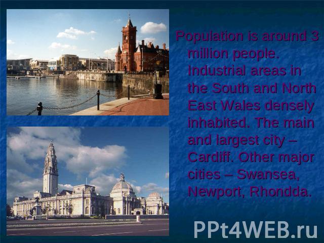 Population is around 3 million people. Industrial areas in the South and North East Wales densely inhabited. The main and largest city – Cardiff. Other major cities – Swansea, Newport, Rhondda.