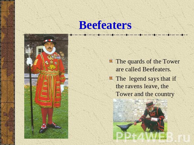 Beefeaters The quards of the Tower are called Beefeaters.The legend says that if the ravens leave, the Tower and the country will fall.