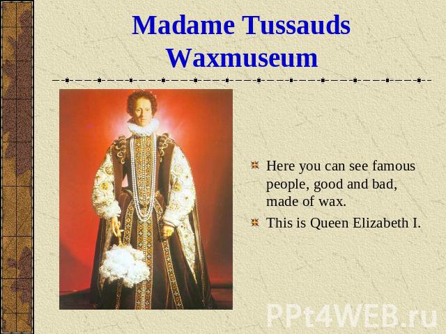 Madame Tussauds Waxmuseum Here you can see famous people, good and bad, made of wax.This is Queen Elizabeth I.