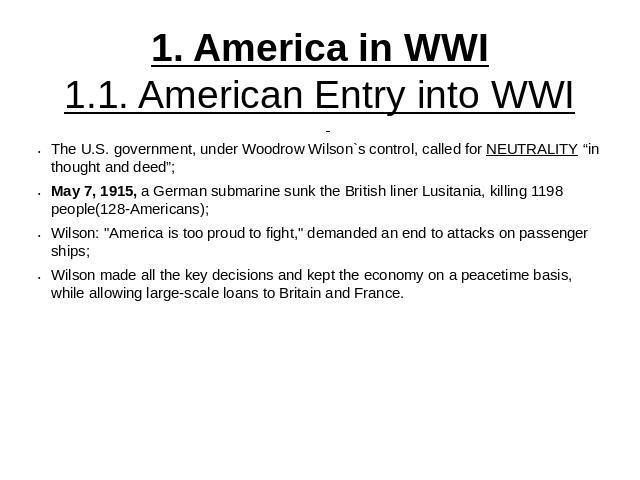 1. America in WWI1.1. American Entry into WWI The U.S. government, under Woodrow Wilson`s control, called for NEUTRALITY “in thought and deed”;May 7, 1915, a German submarine sunk the British liner Lusitania, killing 1198 people(128-Americans);Wilso…