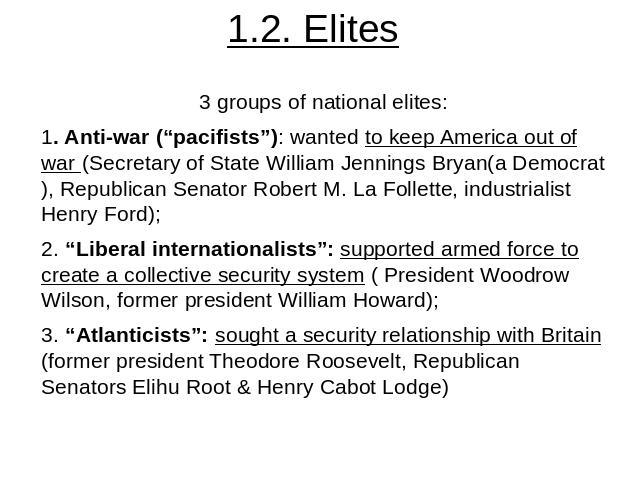 1.2. Elites 3 groups of national elites:1. Anti-war (“pacifists”): wanted to keep America out of war (Secretary of State William Jennings Bryan(a Democrat), Republican Senator Robert M. La Follette, industrialist Henry Ford);2. “Liberal internationa…