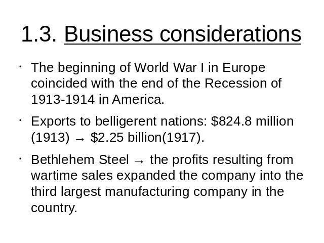 1.3. Business considerations The beginning of World War I in Europe coincided with the end of the Recession of 1913-1914 in America.Exports to belligerent nations: $824.8 million (1913) → $2.25 billion(1917).Bethlehem Steel → the profits resulting f…