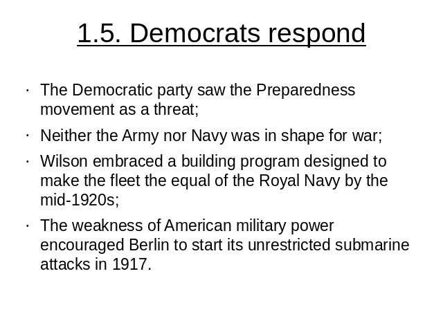 1.5. Democrats respond The Democratic party saw the Preparedness movement as a threat;Neither the Army nor Navy was in shape for war;Wilson embraced a building program designed to make the fleet the equal of the Royal Navy by the mid-1920s;The weakn…