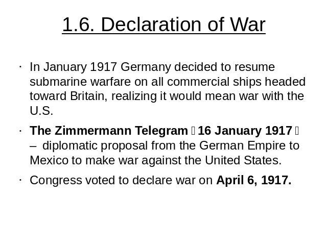 1.6. Declaration of War In January 1917 Germany decided to resume submarine warfare on all commercial ships headed toward Britain, realizing it would mean war with the U.S. The Zimmermann Telegram（16 January 1917） – diplomatic proposal from the Ge…