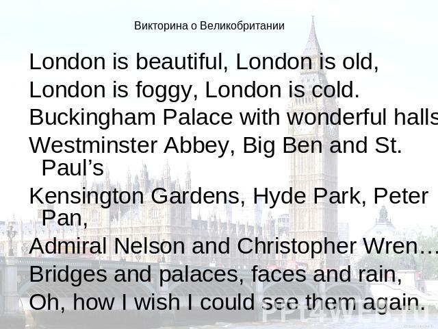 Викторина о Великобритании London is beautiful, London is old,London is foggy, London is cold.Buckingham Palace with wonderful halls,Westminster Abbey, Big Ben and St. Paul’sKensington Gardens, Hyde Park, Peter Pan,Admiral Nelson and Christopher Wre…