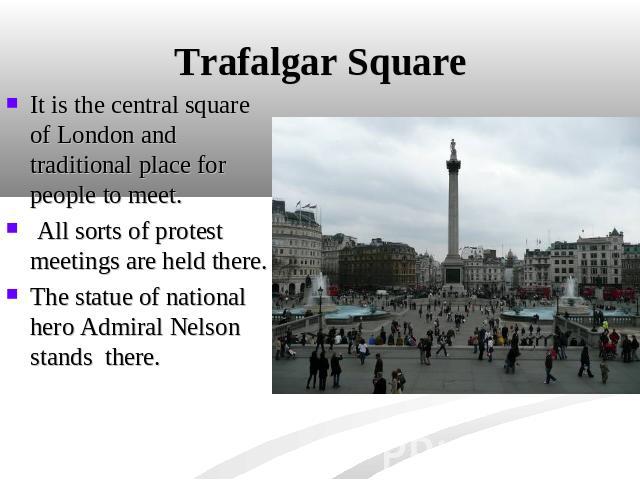 Trafalgar Square It is the central square of London and traditional place for people to meet. All sorts of protest meetings are held there. The statue of national hero Admiral Nelson stands there.