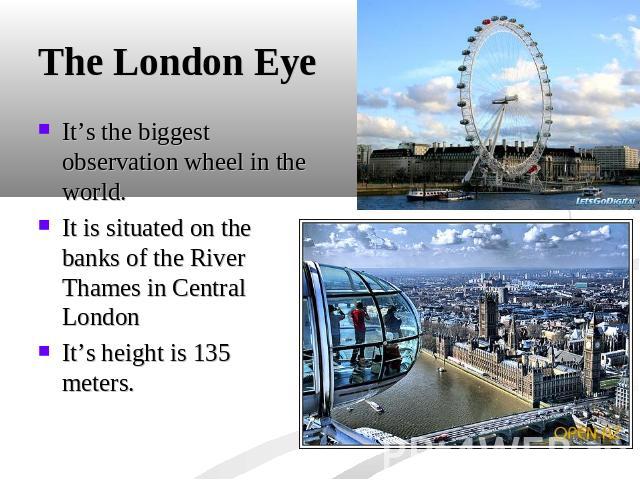 The London Eye It’s the biggest observation wheel in the world.It is situated on the banks of the River Thames in Central LondonIt’s height is 135 meters.