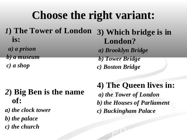 Choose the right variant: 1) The Tower of London is: a) a prison b) a museum c) a shop2) Big Ben is the name of:a) the clock towerb) the palacec) the church 3) Which bridge is in London? a) Brooklyn Bridge b) Tower Bridgec) Boston Bridge4) The Queen…