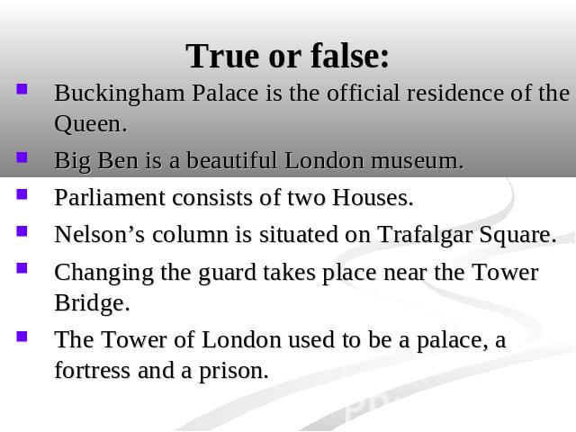 True or false: Buckingham Palace is the official residence of the Queen. Big Ben is a beautiful London museum.Parliament consists of two Houses.Nelson’s column is situated on Trafalgar Square.Changing the guard takes place near the Tower Bridge.The …