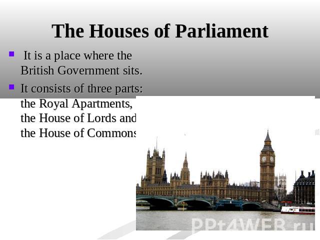 The Houses of Parliament It is a place where the British Government sits. It consists of three parts: the Royal Apartments, the House of Lords and the House of Commons.