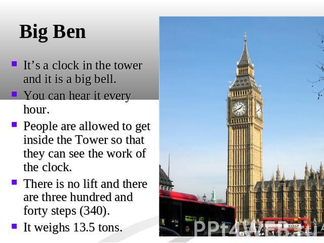 Big Ben It’s a clock in the tower and it is a big bell. You can hear it every hour. People are allowed to get inside the Tower so that they can see the work of the clock. There is no lift and there are three hundred and forty steps (340).It weighs 1…