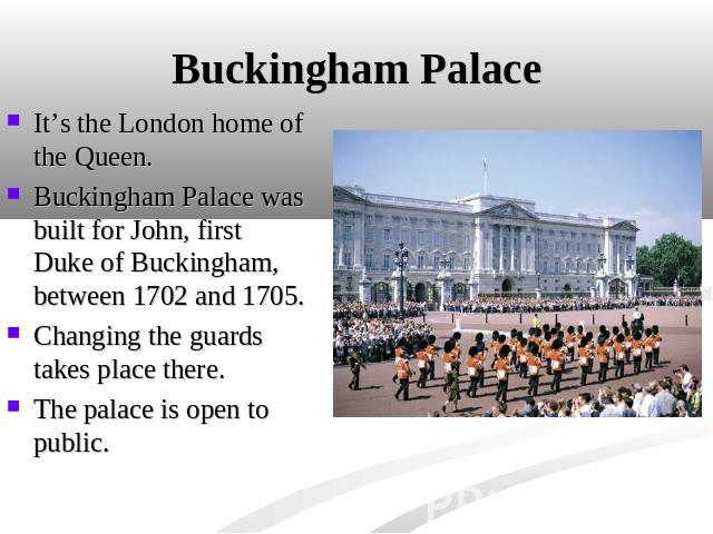 Buckingham Palace It’s the London home of the Queen. Buckingham Palace was built for John, first Duke of Buckingham, between 1702 and 1705.Changing the guards takes place there.The palace is open to public.