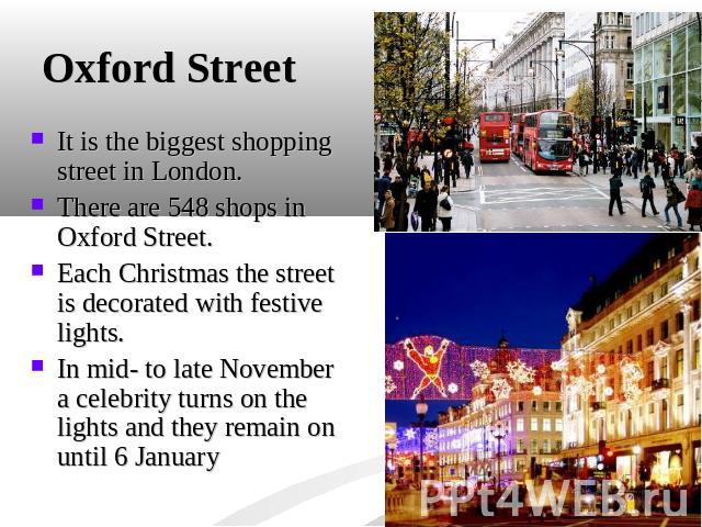 Oxford Street It is the biggest shopping street in London. There are 548 shops in Oxford Street.Each Christmas the street is decorated with festive lights. In mid- to late November a celebrity turns on the lights and they remain on until 6 January