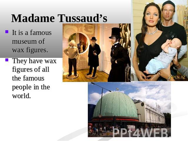 Madame Tussaud’s It is a famous museum of wax figures.They have wax figures of all the famous people in the world.