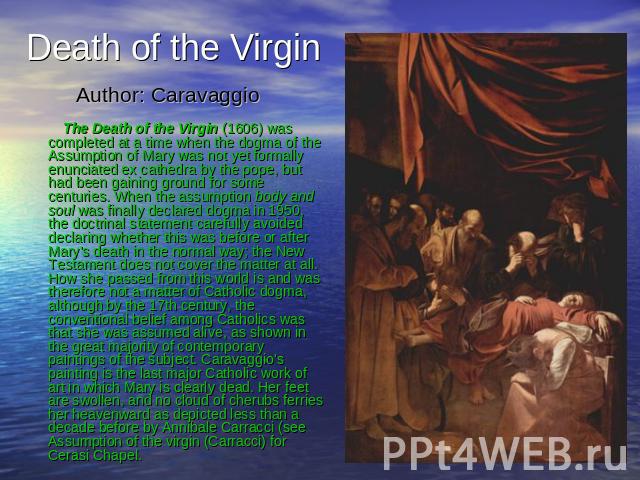 Death of the Virgin Author: Caravaggio The Death of the Virgin (1606) was completed at a time when the dogma of the Assumption of Mary was not yet formally enunciated ex cathedra by the pope, but had been gaining ground for some centuries. When the …