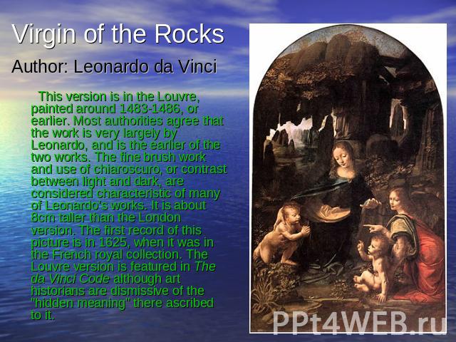 Virgin of the Rocks Author: Leonardo da Vinci This version is in the Louvre, painted around 1483-1486, or earlier. Most authorities agree that the work is very largely by Leonardo, and is the earlier of the two works. The fine brush work and use of …
