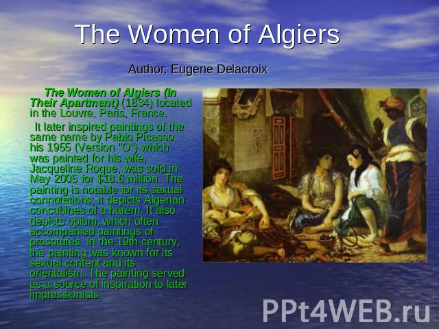 The Women of Algiers Author: Eugene Delacroix The Women of Algiers (In Their Apartment) (1834) located in the Louvre, Paris, France. It later inspired paintings of the same name by Pablo Picasso, his 1955 (Version 