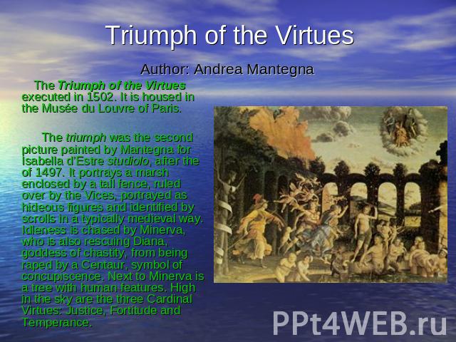 Triumph of the Virtues Author: Andrea Mantegna The Triumph of the Virtues executed in 1502. It is housed in the Musée du Louvre of Paris. The triumph was the second picture painted by Mantegna for Isabella d’Estre studiolo, after the of 1497. It por…