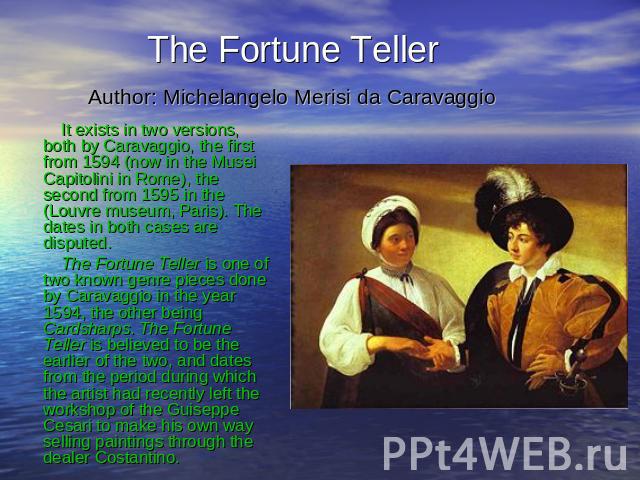 The Fortune Teller Author: Michelangelo Merisi da Caravaggio It exists in two versions, both by Caravaggio, the first from 1594 (now in the Musei Capitolini in Rome), the second from 1595 in the (Louvre museum, Paris). The dates in both cases are di…