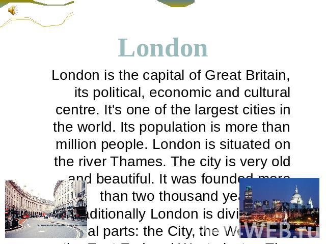 London London is the capital of Great Britain, its political, economic and cultural centre. It's one of the largest cities in the world. Its population is more than million people. London is situated on the river Thames. The city is very old and bea…