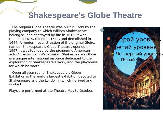 Shakespeare's Globe Theatre The original Globe Theatre was built in 1599 by the playing company to which William Shakespeare belonged, and destroyed by fire in 1613. It was rebuilt in 1614, closed in 1642, and demolished in 1644. A modern reconstruc…