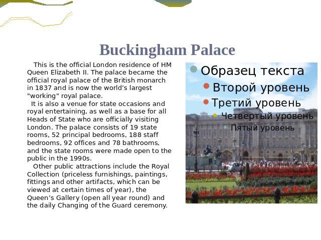 Buckingham Palace This is the official London residence of HM Queen Elizabeth II. The palace became the official royal palace of the British monarch in 1837 and is now the world’s largest 