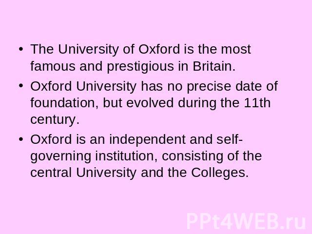 The University of Oxford is the most famous and prestigious in Britain.Oxford University has no precise date of foundation, but evolved during the 11th century. Oxford is an independent and self-governing institution, consisting of the central Unive…