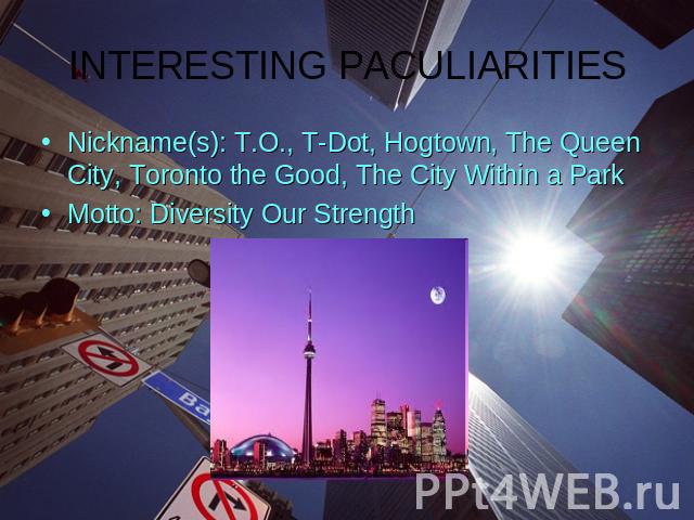 INTERESTING PACULIARITIESNickname(s): T.O., T-Dot, Hogtown, The Queen City, Toronto the Good, The City Within a ParkMotto: Diversity Our Strength