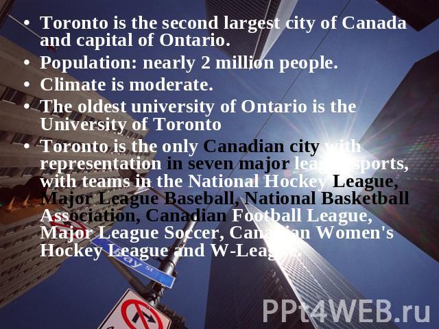 Toronto is the second largest city of Canada and capital of Ontario. Population: nearly 2 million people.Climate is moderate.The oldest university of Ontario is the University of TorontoToronto is the only Canadian city with representation in seven …