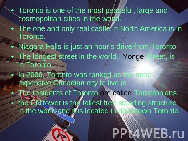 Toronto is one of the most peaceful, large and cosmopolitan cities in the world. The one and only real castle in North America is in Toronto. Niagara Falls is just an hour’s drive from Toronto The longest street in the world - Yonge Street, is in To…