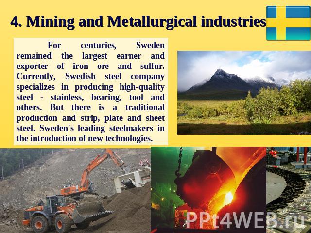 4. Mining and Metallurgical industries. For centuries, Sweden remained the largest earner and exporter of iron ore and sulfur. Currently, Swedish steel company specializes in producing high-quality steel - stainless, bearing, tool and others. But th…