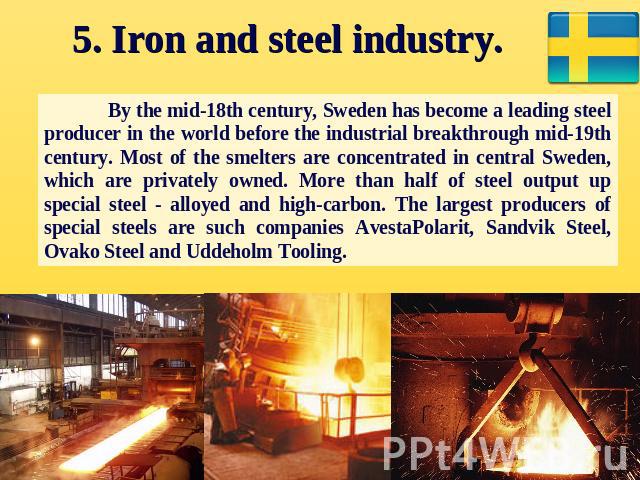 5. Iron and steel industry. By the mid-18th century, Sweden has become a leading steel producer in the world before the industrial breakthrough mid-19th century. Most of the smelters are concentrated in central Sweden, which are privately owned. Mor…