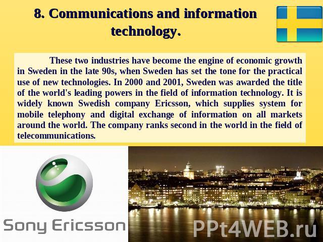 8. Communications and information technology. These two industries have become the engine of economic growth in Sweden in the late 90s, when Sweden has set the tone for the practical use of new technologies. In 2000 and 2001, Sweden was awarded the …