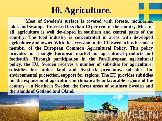10. Agriculture. Most of Sweden's surface is covered with forests, mountains, lakes and swamps. Processed less than 10 per cent of the country. Most of all, agriculture is well developed in southern and central parts of the country. The food industr…