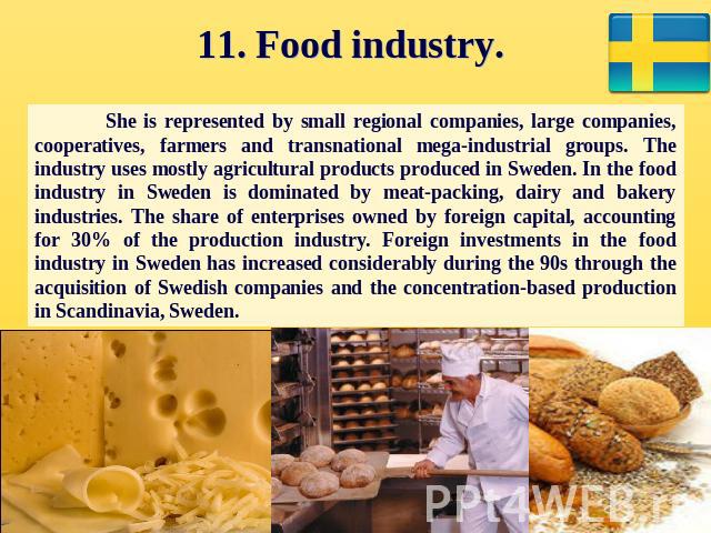 11. Food industry. She is represented by small regional companies, large companies, cooperatives, farmers and transnational mega-industrial groups. The industry uses mostly agricultural products produced in Sweden. In the food industry in Sweden is …