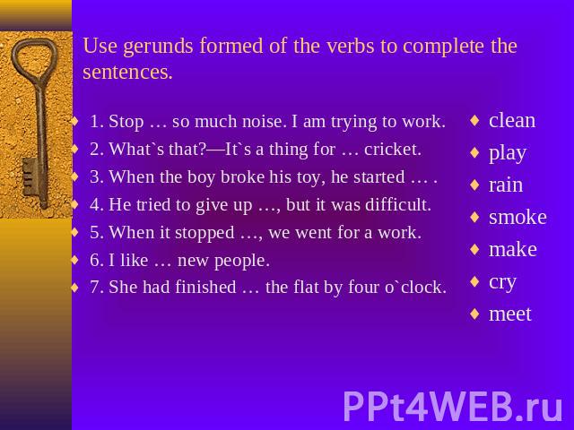 Use gerunds formed of the verbs to complete the sentences. 1. Stop … so much noise. I am trying to work.2. What`s that?—It`s a thing for … cricket.3. When the boy broke his toy, he started … . 4. He tried to give up …, but it was difficult.5. When i…
