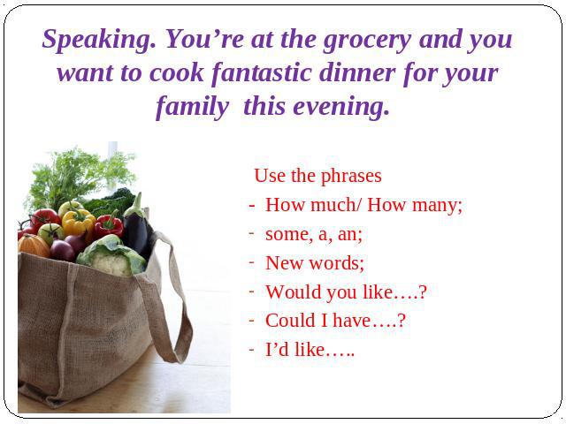 Speaking. You’re at the grocery and you want to cook fantastic dinner for your family this evening. Use the phrases- How much/ How many;some, a, an;New words; Would you like….?Could I have….?I’d like…..