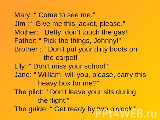 Mary: “ Come to see me.”Jim : “ Give me this jacket, please.”Mother: “ Betty, don’t touch the gas!”Father: “ Pick the things, Johnny!”Brother : “ Don’t put your dirty boots on the carpet!Lily: “ Don’t miss your school!”Jane: “ William, will you, ple…