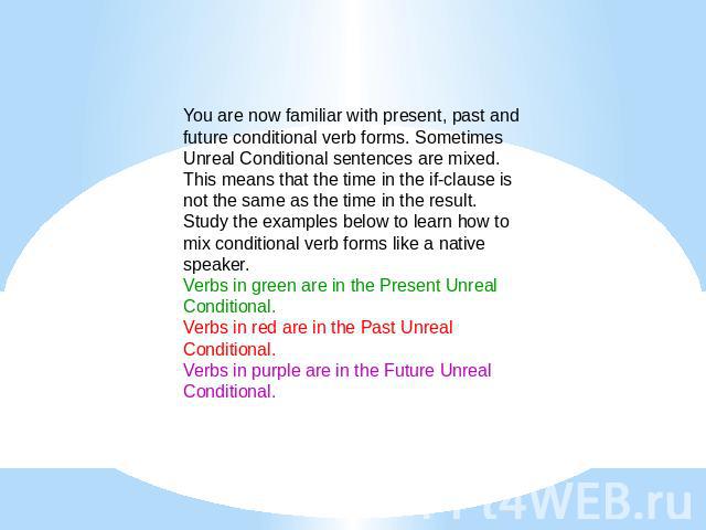 You are now familiar with present, past and future conditional verb forms. Sometimes Unreal Conditional sentences are mixed. This means that the time in the if-clause is not the same as the time in the result. Study the examples below to learn how t…