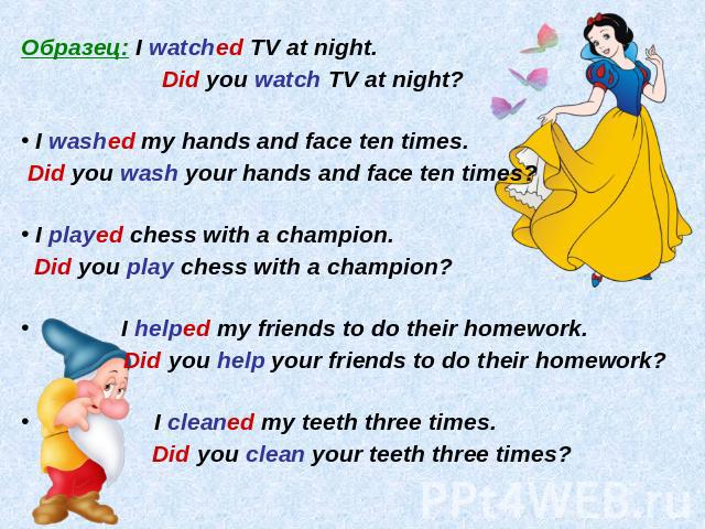 Образец: I watched TV at night.Did you watch TV at night? I washed my hands and face ten times. Did you wash your hands and face ten times? I played chess with a champion. Did you play chess with a champion? I helped my friends to do their homework.…