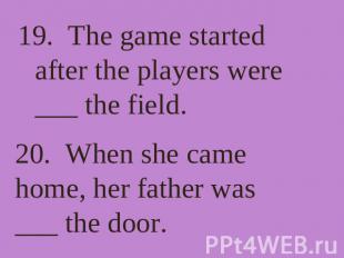 19. The game started after the players were ___ the field. 20. When she came hom