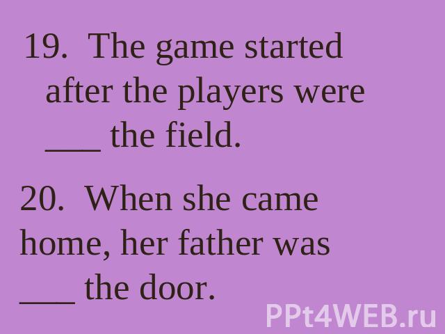 19. The game started after the players were ___ the field. 20. When she came home, her father was ___ the door.