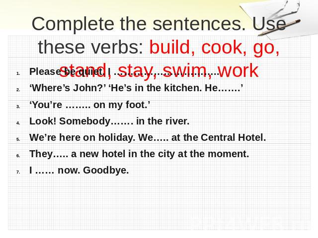 Complete the sentences. Use these verbs: build, cook, go, stand, stay, swim, work Please be quiet. I …………………………..‘Where’s John?’ ‘He’s in the kitchen. He…….’‘You’re …….. on my foot.’Look! Somebody……. in the river.We’re here on holiday. We….. at the …