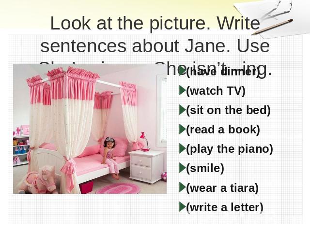 Look at the picture. Write sentences about Jane. Use She’s –ing or She isn’t –ing. (have dinner)(watch TV)(sit on the bed)(read a book)(play the piano) (smile)(wear a tiara)(write a letter)