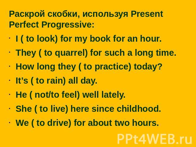 Раскрой скобки, используя Present Perfect Progressive:I ( to look) for my book for an hour.They ( to quarrel) for such a long time.How long they ( to practice) today?It’s ( to rain) all day.He ( not/to feel) well lately.She ( to live) here since chi…