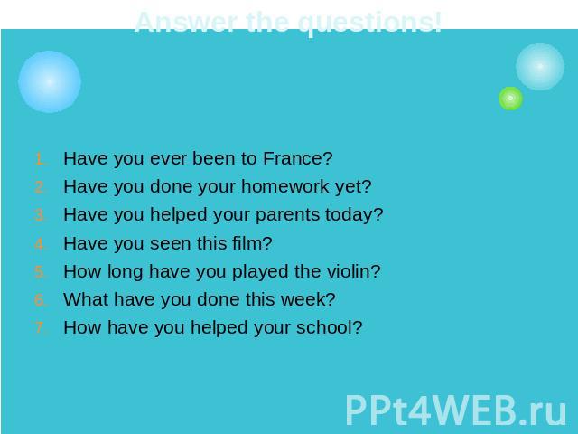 Answer the questions! Have you ever been to France?Have you done your homework yet?Have you helped your parents today?Have you seen this film?How long have you played the violin?What have you done this week?How have you helped your school?
