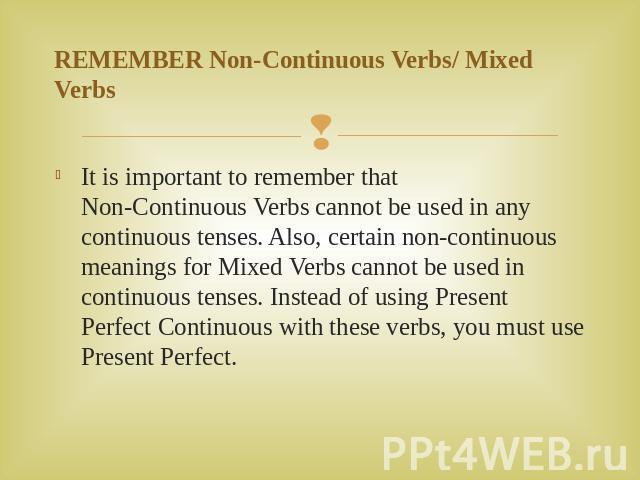 REMEMBER Non-Continuous Verbs/ Mixed Verbs It is important to remember that Non-Continuous Verbs cannot be used in any continuous tenses. Also, certain non-continuous meanings for Mixed Verbs cannot be used in continuous tenses. Instead of using Pre…