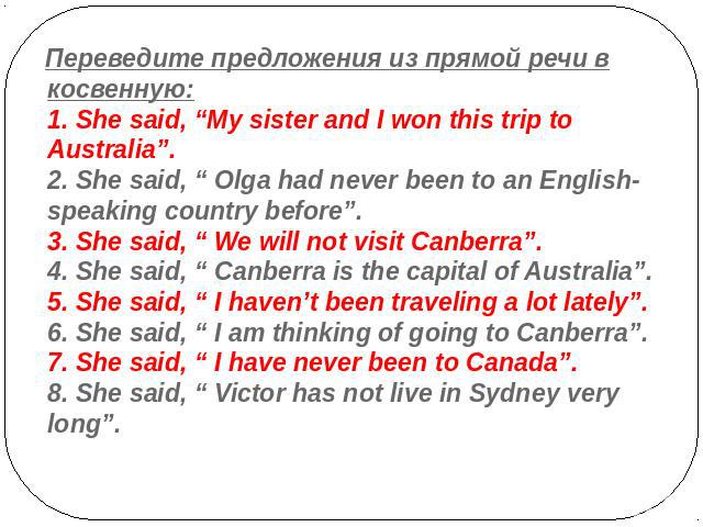 Переведите предложения из прямой речи в косвенную:1. She said, “My sister and I won this trip to Australia”.2. She said, “ Olga had never been to an English-speaking country before”.3. She said, “ We will not visit Canberra”. 4. She said, “ Canberra…