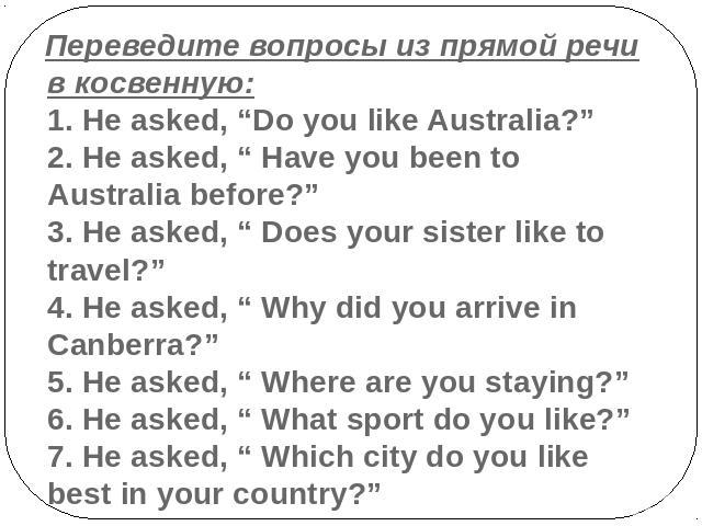 Переведите вопросы из прямой речи в косвенную:1. He asked, “Do you like Australia?”2. He asked, “ Have you been to Australia before?”3. He asked, “ Does your sister like to travel?”4. He asked, “ Why did you arrive in Canberra?”5. He asked, “ Where …